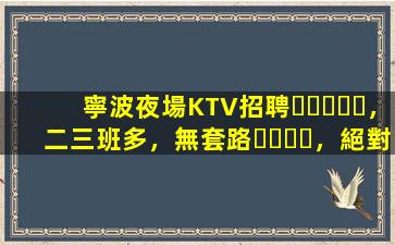 寧波夜場KTV招聘，二三班多，無套路，絕對靠譜多賺